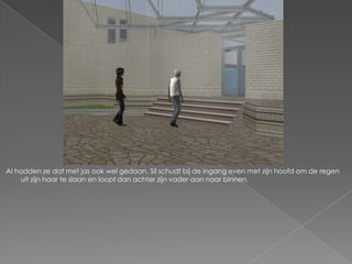 Al hadden ze dat met jas ook wel gedaan. Sil schudt bij de ingang even met zijn hoofd om de regen
    uit zijn haar te slaan en loopt dan achter zijn vader aan naar binnen.
 