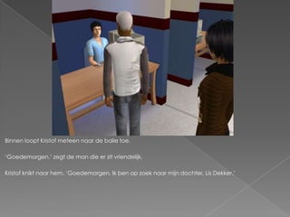 Binnen loopt Kristof meteen naar de balie toe.

‘Goedemorgen,’ zegt de man die er zit vriendelijk.

Kristof knikt naar hem. ‘Goedemorgen. Ik ben op zoek naar mijn dochter, Lis Dekker.’
 
