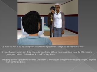 De man tikt wat in op zijn computer en kijkt naar zijn scherm. ‘Ze ligt op de Intensive Care.’

Sil neemt geschrokken een flinke hap adem en Kristof slikt een brok in zijn keel weg. De IC is meestal
      geen goed teken. ‘En hoe kom ik daar?’ vraagt Kristof.

‘De gang achter u gaat naar de trap. Die neemt u omhoog en dan gewoon de gang volgen,’ zegt de
    man achter de balie.
 
