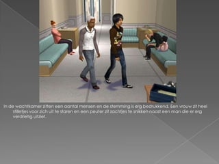 In de wachtkamer zitten een aantal mensen en de stemming is erg bedrukkend. Een vrouw zit heel
     stilletjes voor zich uit te staren en een peuter zit zachtjes te snikken naast een man die er erg
     verdrietig uitziet.
 