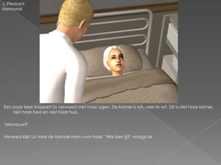 J. Pleasant
Memorial




Een paar keer knippert Lis verwoed met haar ogen. De kamer is wit, veel te wit. Dit is niet haar kamer,
    niet haar bed en niet haar huis.

‘Mevrouw?’

Verward kijkt Lis naar de blonde man voor haar. ‘Wie ben jij?’ vraagt ze.
 