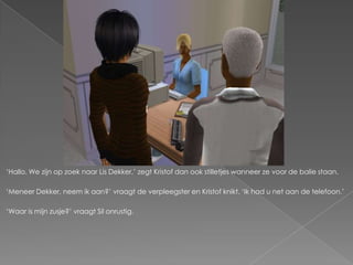 ‘Hallo. We zijn op zoek naar Lis Dekker,’ zegt Kristof dan ook stilletjes wanneer ze voor de balie staan.

‘Meneer Dekker, neem ik aan?’ vraagt de verpleegster en Kristof knikt. ‘Ik had u net aan de telefoon.’

‘Waar is mijn zusje?’ vraagt Sil onrustig.
 