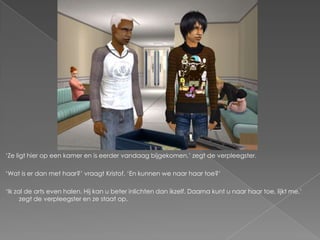 ‘Ze ligt hier op een kamer en is eerder vandaag bijgekomen,’ zegt de verpleegster.

‘Wat is er dan met haar?’ vraagt Kristof. ‘En kunnen we naar haar toe?’

‘Ik zal de arts even halen. Hij kan u beter inlichten dan ikzelf. Daarna kunt u naar haar toe, lijkt me,’
      zegt de verpleegster en ze staat op.
 