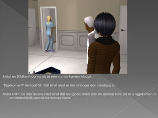 Kristof en Sil kijken haar na als ze een van de kamers inloopt.

‘Bijgekomen?’ herhaalt Sil. ‘Dat klinkt alsof ze hier al langer dan vandaag is.’

Kristof knikt. ‘En aan de ene kant klinkt dat niet goed, maar aan de andere kant, als ze is bijgekomen, is
      ze waarschijnlijk aan de beterende hand.’
 