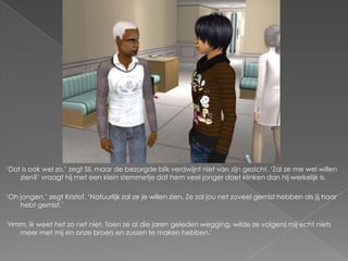 ‘Dat is ook wel zo,’ zegt Sil, maar de bezorgde blik verdwijnt niet van zijn gezicht. ‘Zal ze me wel willen
    zien?’ vraagt hij met een klein stemmetje dat hem veel jonger doet klinken dan hij werkelijk is.

‘Oh jongen,’ zegt Kristof. ‘Natuurlijk zal ze je willen zien. Ze zal jou net zoveel gemist hebben als jij haar
    hebt gemist.’

‘Hmm, ik weet het zo net niet. Toen ze al die jaren geleden wegging, wilde ze volgens mij echt niets
   meer met mij en onze broers en zussen te maken hebben.’
 