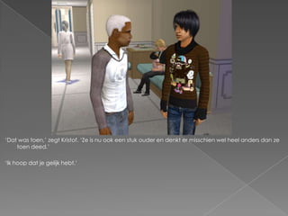 ‘Dat was toen,’ zegt Kristof. ‘Ze is nu ook een stuk ouder en denkt er misschien wel heel anders dan ze
    toen deed.’

‘Ik hoop dat je gelijk hebt.’
 