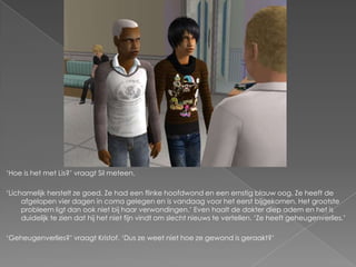 ‘Hoe is het met Lis?’ vraagt Sil meteen.

‘Lichamelijk herstelt ze goed. Ze had een flinke hoofdwond en een ernstig blauw oog. Ze heeft de
     afgelopen vier dagen in coma gelegen en is vandaag voor het eerst bijgekomen. Het grootste
     probleem ligt dan ook niet bij haar verwondingen.’ Even haalt de dokter diep adem en het is
     duidelijk te zien dat hij het niet fijn vindt om slecht nieuws te vertellen. ‘Ze heeft geheugenverlies.’

‘Geheugenverlies?’ vraagt Kristof. ‘Dus ze weet niet hoe ze gewond is geraakt?’
 