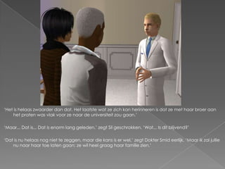 ‘Het is helaas zwaarder dan dat. Het laatste wat ze zich kan herinneren is dat ze met haar broer aan
    het praten was vlak voor ze naar de universiteit zou gaan.’

‘Maar... Dat is... Dat is enorm lang geleden,’ zegt Sil geschrokken. ‘Wat... Is dit blijvend?’

‘Dat is nu helaas nog niet te zeggen, maar die kans is er wel,’ zegt Dokter Smid eerlijk. ‘Maar ik zal jullie
    nu naar haar toe laten gaan; ze wil heel graag haar familie zien.’
 