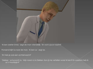 ‘Ik ben dokter Smid,’ zegt de man vriendelijk. ‘En wat is jouw naam?’

Fronsend kijkt Lis naar de man. ‘Ik ben Lis,’ zegt ze.

‘En heb je ook een achternaam?’

‘Dekker,’ antwoordt Lis. ‘Mijn naam is Lis Dekker. Kan jij me vertellen waar ik ben? En waarom heb ik
    zo’n hoofdpijn?’
 