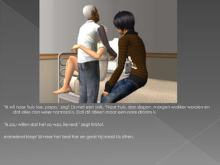 ‘Ik wil naar huis toe, papa,’ zegt Lis met een snik. ‘Naar huis, dan slapen, morgen wakker worden en
     dat alles dan weer normaal is. Dat dit alleen maar een nare droom is.’

‘Ik zou willen dat het zo was, lieverd,’ zegt Kristof.

Aarzelend loopt Sil naar het bed toe en gaat hij naast Lis zitten.
 