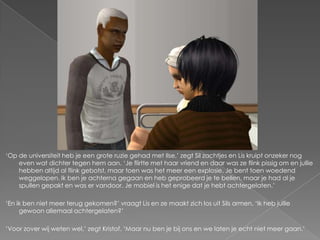‘Op de universiteit heb je een grote ruzie gehad met Ilse,’ zegt Sil zachtjes en Lis kruipt onzeker nog
    even wat dichter tegen hem aan. ‘Je flirtte met haar vriend en daar was ze flink pissig om en jullie
    hebben altijd al flink gebotst, maar toen was het meer een explosie. Je bent toen woedend
    weggelopen. Ik ben je achterna gegaan en heb geprobeerd je te bellen, maar je had al je
    spullen gepakt en was er vandoor. Je mobiel is het enige dat je hebt achtergelaten.’

‘En ik ben niet meer terug gekomen?’ vraagt Lis en ze maakt zich los uit Sils armen. ‘Ik heb jullie
     gewoon allemaal achtergelaten?’

‘Voor zover wij weten wel,’ zegt Kristof. ‘Maar nu ben je bij ons en we laten je echt niet meer gaan.’
 