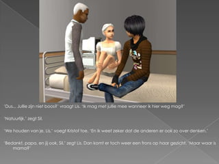 ‘Dus... Jullie zijn niet boos?’ vraagt Lis. ‘Ik mag met jullie mee wanneer ik hier weg mag?’

‘Natuurlijk,’ zegt Sil.

‘We houden van je, Lis,’ voegt Kristof toe. ‘En ik weet zeker dat de anderen er ook zo over denken.’

‘Bedankt, papa, en jij ook, Sil,’ zegt Lis. Dan komt er toch weer een frons op haar gezicht. ‘Maar waar is
    mama?’
 