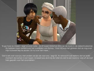 ‘Ik ga haar zo missen,’ zegt Lis even later. Ze zit tussen Kristof en Sil in op de bank in de ziekenhuiskamer.
     Ze hebben haar verteld over het overlijden van Esmay. ‘Voor mij was het gisteren dat ze nog over
     mijn huiswerk liep te zeuren. En nu is er niet meer...’

‘Dat is iets wat voor jou niet anders zal zijn als voor ons,’ zegt Sil. ‘Ik verwacht ook telkens dat ze ieder
    moment de kamer in kan lopen. Ik besef pas als ik bij de tafel sta dat ik een bord te veel uit de kast
    heb gepakt voor het avondeten.’
 