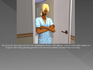 Dan gaat de deur open en komt de verpleegster binnen. ‘Het spijt me, maar ik moet jullie vragen om
   te gaan. Het is lang genoeg geweest voor mevrouw Dekker. Ze heeft haar rust nodig.’
 