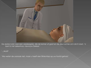 De dokter knikt naar een verpleegster, die de kamer uit gaat en de deur achter zich dicht doet. ‘U
    bent in het ziekenhuis, mevrouw Dekker.’

‘...Wat?’

‘We weten de oorzaak niet, maar u heeft een flinke klap op uw hoofd gehad.’
 