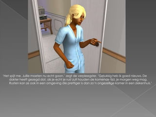 ‘Het spijt me. Jullie moeten nu echt gaan,’ zegt de verpleegster. ‘Gelukkig heb ik goed nieuws. De
    dokter heeft gezegd dat, als je echt je rust zult houden de komende tijd, je morgen weg mag.
    Rusten kan ze ook in een omgeving die prettiger is dan zo’n ongezellige kamer in een ziekenhuis.’
 