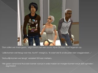 ‘Dan zullen we maar gaan,’ zegt Kristof met een zucht. Hij en Sil staan met tegenzin op.

‘Jullie komen wel terug voor me, toch?’ vraagt Lis. ‘Ik weet dat ik al die jaren ben weggeweest…’

‘Natuurlijk komen we terug!’ verzekert Sil haar meteen.

‘We gaan vanavond thuis een kamer voor je in orde maken en morgen komen we je dan ophalen,’
    zegt Kristof.
 