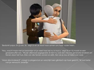 ‘Bedankt papa. En jij ook, Sil,’ zegt Lis en ze slaat haar armen om haar vader heen.

‘Nou, wacht maar met je bedankje tot je weet hoe het nu in huis is,’ zegt Sil en hij maakt er een
    groepsknuffel van. ‘Wij zijn allemaal opgegroeid. Er rent nu ook een nieuwe generatie kinderen en
    tieners door het huis. Drie van die tieners wonen er zelfs. Hen zie je dus al helemaal vaak.’

‘Maar drie kinderen?’ vraagt Lis plagend en er verschijnt een glimlach op haar gezicht. ‘Ik had beter
   van je verwacht, broertje.’
 