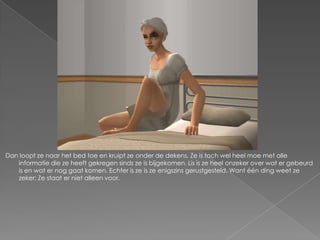 Dan loopt ze naar het bed toe en kruipt ze onder de dekens. Ze is toch wel heel moe met alle
   informatie die ze heeft gekregen sinds ze is bijgekomen. Lis is ze heel onzeker over wat er gebeurd
   is en wat er nog gaat komen. Echter is ze is ze enigszins gerustgesteld. Want één ding weet ze
   zeker: Ze staat er niet alleen voor.
 