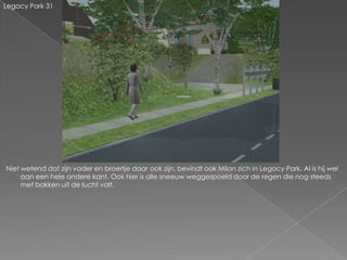 Legacy Park 31




Niet wetend dat zijn vader en broertje daar ook zijn, bevindt ook Milan zich in Legacy Park. Al is hij wel
     aan een hele andere kant. Ook hier is alle sneeuw weggespoeld door de regen die nog steeds
     met bakken uit de lucht valt.
 