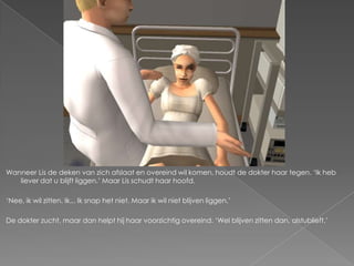 Wanneer Lis de deken van zich afslaat en overeind wil komen, houdt de dokter haar tegen. ‘Ik heb
   liever dat u blijft liggen.’ Maar Lis schudt haar hoofd.

‘Nee, ik wil zitten. Ik... Ik snap het niet. Maar ik wil niet blijven liggen.’

De dokter zucht, maar dan helpt hij haar voorzichtig overeind. ‘Wel blijven zitten dan, alstublieft.’
 