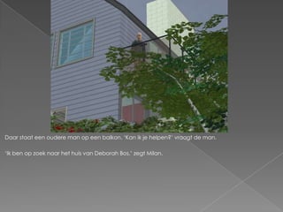 Daar staat een oudere man op een balkon. ‘Kan ik je helpen?’ vraagt de man.

‘Ik ben op zoek naar het huis van Deborah Bos,’ zegt Milan.
 