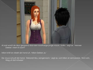 Al snel wordt de deur geopend door een roodharige jonge vrouw. ‘Hallo,’ zegt ze. ‘Meneer
     Dekker, neem ik aan?’

Milan knikt en steekt zijn hand uit. ‘Milan Dekker, ja.’

De vrouw schudt zijn hand. ‘Deborah Bos, aangenaam,’ zegt ze, wat Milan al vermoedde. ‘Kom erin.
    Weg uit dat rotweer.’
 