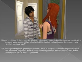 Binnen hangt Milan zijn jas op en kijkt hij Deborah nieuwsgierig aan. ‘Je bent best jong, om voor jezelf te
    beginnen als advocate. William zei dat ze je bij het kantoor niet echte zaken lieten doen, maar
    werkt het wel, zo op jezelf?’

‘Tot nu toe gaat het prima, geen zorgen, meneer Dekker. Ik heb pas een paar zaken gedaan sinds ik
     voor mezelf ben begonnen, maar ze waren allemaal groter dan ik bij het kantoor deed. En het
     belangrijkste, ik heb ze allemaal gewonnen.’
 