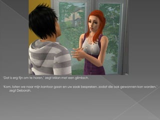 ‘Dat is erg fijn om te horen,’ zegt Milan met een glimlach.

‘Kom, laten we naar mijn kantoor gaan en uw zaak bespreken, zodat die ook gewonnen kan worden,’
    zegt Deborah.
 