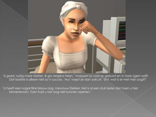 ‘Is goed, rustig maar dokter. Ik ga nergens heen,’ moppert Lis voor ze geeuwt en in haar ogen wrijft.
     Dat laatste is alleen niet zo’n succes. ‘Au!’ roept ze dan ook uit. ‘Shit, wat is er met mijn oog?!’

‘U heeft een nogal flink blauw oog, mevrouw Dekker. Het is al een stuk beter dan toen u hier
    binnenkwam. Toen had u het oog niet kunnen openen.’
 