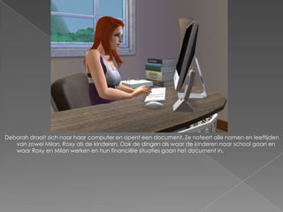 Deborah draait zich naar haar computer en opent een document. Ze noteert alle namen en leeftijden
   van zowel Milan, Roxy als de kinderen. Ook de dingen als waar de kinderen naar school gaan en
   waar Roxy en Milan werken en hun financiële situaties gaan het document in.
 