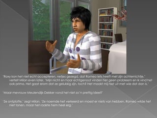 ‘Roxy kon het niet echt accepteren, netjes gezegd, dat Romeo iets heeft met zijn achternichtje,’
    vertelt Milan even later. ‘Mijn nicht en haar echtgenoot vinden het geen probleem en ik vind het
    ook prima. Het gaat erom dat ze gelukkig zijn, toch? Het maakt mij niet uit met wie dat dan is.’

‘Maar mevrouw Meulendijk-Dekker vond het niet zo’n prettig idee?’

‘Ze ontplofte,’ zegt Milan. ‘Ze noemde het verkeerd en moest er niets van hebben. Romeo wilde het
     niet tonen, maar het raakte hem heel erg.’
 