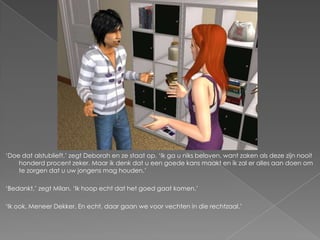 ‘Doe dat alstublieft,’ zegt Deborah en ze staat op. ‘Ik ga u niks beloven, want zaken als deze zijn nooit
    honderd procent zeker. Maar ik denk dat u een goede kans maakt en ik zal er alles aan doen om
    te zorgen dat u uw jongens mag houden.’

‘Bedankt,’ zegt Milan. ‘Ik hoop echt dat het goed gaat komen.’

‘Ik ook, Meneer Dekker. En echt, daar gaan we voor vechten in die rechtzaal.’
 