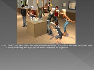 Maar binnen is het lekker warm. Het hele gezin van Velds heeft zich in de woonkamer verzameld, want
   er is een verjaardag. Het is tijd voor de kleine Rachel om op te groeien.
 