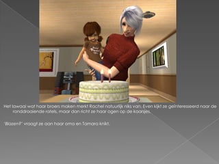 Het lawaai wat haar broers maken merkt Rachel natuurlijk niks van. Even kijkt ze geïnteresseerd naar de
     ronddraaiende ratels, maar dan richt ze haar ogen op de kaarsjes.

‘Blazen?’ vraagt ze aan haar oma en Tamara knikt.
 