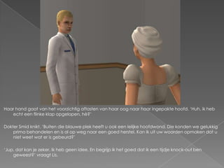 Haar hand gaat van het voorzichtig aftasten van haar oog naar haar ingepakte hoofd. ‘Huh, ik heb
   echt een flinke klap opgelopen, hè?’

Dokter Smid knikt. ‘Buiten die blauwe plek heeft u ook een lelijke hoofdwond. Die konden we gelukkig
    prima behandelen en is al op weg naar een goed herstel. Kan ik uit uw woorden opmaken dat u
    niet weet wat er is gebeurd?’

‘Jup, dat kan je zeker. Ik heb geen idee. En begrijp ik het goed dat ik een tijdje knock-out ben
    geweest?’ vraagt Lis.
 