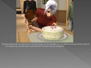 Tamara buigt naar de taart toe en samen blazen ze de kaarsjes uit. Trots kijkt Rachel de kamer door en
   na nog een kus op Rachels voorhoofd zet Tamara haar op de grond.
 