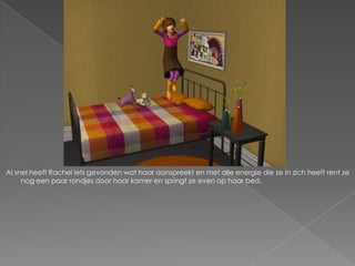 Al snel heeft Rachel iets gevonden wat haar aanspreekt en met alle energie die ze in zich heeft rent ze
     nog een paar rondjes door haar kamer en springt ze even op haar bed.
 