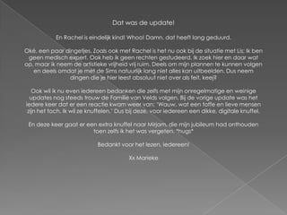 Dat was de update!

            En Rachel is eindelijk kind! Whoo! Damn, dat heeft lang geduurd.

Oké, een paar dingetjes. Zoals ook met Rachel is het nu ook bij de situatie met Lis; Ik ben
 geen medisch expert. Ook heb ik geen rechten gestudeerd. Ik zoek hier en daar wat
op, maar ik neem de artistieke vrijheid vrij ruim. Deels om mijn plannen te kunnen volgen
   en deels omdat je met de Sims natuurlijk lang niet alles kan uitbeelden. Dus neem
                dingen die je hier leest absoluut niet over als feit, keej?

   Ook wil ik nu even iedereen bedanken die zelfs met mijn onregelmatige en weinige
  updates nog steeds trouw de Familie van Velds volgen. Bij de vorige update was het
iedere keer dat er een reactie kwam weer van; ‘Wauw, wat een toffe en lieve mensen
 zijn het toch. Ik wil ze knuffelen.’ Dus bij deze, voor iedereen een dikke, digitale knuffel.

 En deze keer gaat er een extra knuffel naar Mirjam, die mijn jubileum had onthouden
                        toen zelfs ik het was vergeten. *hugs*

                            Bedankt voor het lezen, iedereen!

                                         Xx Marieke
 