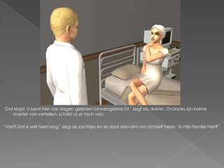 ‘Dat klopt. U bent hier vier dagen geleden binnengebracht,’ zegt de dokter. Ondanks zijn kalme
    manier van vertellen, schrikt Lis er toch van.

‘Vier? Dat is wel heel lang,’ zegt ze zachtjes en ze slaat een arm om zichzelf heen. ‘Is mijn familie hier?’
 