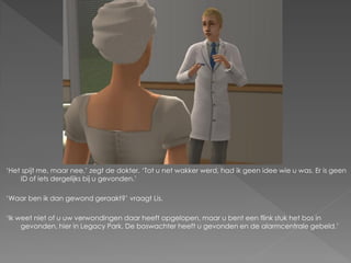 ‘Het spijt me, maar nee,’ zegt de dokter. ‘Tot u net wakker werd, had ik geen idee wie u was. Er is geen
    ID of iets dergelijks bij u gevonden.’

‘Waar ben ik dan gewond geraakt?’ vraagt Lis.

‘Ik weet niet of u uw verwondingen daar heeft opgelopen, maar u bent een flink stuk het bos in
     gevonden, hier in Legacy Park. De boswachter heeft u gevonden en de alarmcentrale gebeld.’
 