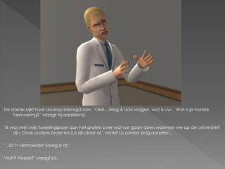 De dokter kijkt haar daarop bezorgd aan. ‘Oké... Mag ik dan vragen, wat is uw... Wat is je laatste
    herinnering?’ vraagt hij aarzelend.

‘Ik was met mijn tweelingbroer aan het praten over wat we gaan doen wanneer we op de universiteit
     zijn. Onze oudere broer en zus zijn daar al,’ vertelt Lis zonder enig aarzelen.

‘...Zo’n vermoeden kreeg ik al.’

‘Huh? Hoezo?’ vraagt Lis.
 
