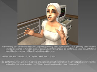 ‘Ik ben bang dat u een flink deel van uw geheugen kwijt bent. Ik denk dat u oud genoeg bent om een
     kind op de leeftijd te hebben die u was in uw herinnering,’ zegt de dokter op een zo geruststellend
     mogelijke toon, maar het komt toch als een klap aan.

‘Wat?!’ roept Lis dan ook uit. ‘Ik... Maar... Nee, dat... Echt?!’

De dokter knikt. ‘Het spijt me, maar iets anders kan ik er niet van maken. Ik kan wel proberen uw familie
    te bereiken. Je weet je adres nog? Misschien wonen je ouders daar nog steeds.’
 