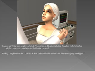 ‘Ik verwacht niet dat ze zijn verhuisd. We wonen in Challengefields. Ze zullen zelfs hetzelfde
     telefoonnummer nog hebben. Zal ik dat geven?’

‘Graag,’ zegt de dokter. ‘Dan zal ik mijn best doen uw familie hier zo snel mogelijk te krijgen.’
 