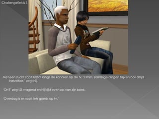 Challengefields 3




Met een zucht zapt Kristof langs de kanalen op de tv. ‘Hmm, sommige dingen blijven ook altijd
    hetzelfde,’ zegt hij.

‘Oh?’ zegt Sil vragend en hij kijkt even op van zijn boek.

‘Overdag is er nooit iets goeds op tv.’
 