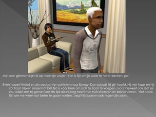 Met een glimlach kijkt Sil op naar zijn vader. ‘Het is fijn om je weer te horen lachen, pa.’

Even hapert Kristof en zijn gedachten schieten naar Esmay. Dan schudt hij zijn hoofd. Hij mist haar en hij
    zal haar blijven missen tot het tijd is voor hem om zich bij haar te voegen, maar hij weet ook dat ze
    zou willen dat hij geniet van de tijd die hij nog heeft met hun kinderen en kleinkinderen. ‘Het is ook
    fijn om me weer wat beter te gaan voelen,’ zegt hij daarom ook tegen zijn zoon.
 