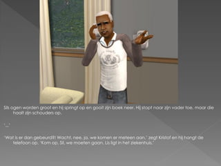 Sils ogen worden groot en hij springt op en gooit zijn boek neer. Hij stapt naar zijn vader toe, maar die
      haalt zijn schouders op.

‘...’

‘Wat is er dan gebeurd?! Wacht, nee, ja, we komen er meteen aan,’ zegt Kristof en hij hangt de
    telefoon op. ‘Kom op, Sil, we moeten gaan. Lis ligt in het ziekenhuis.’
 