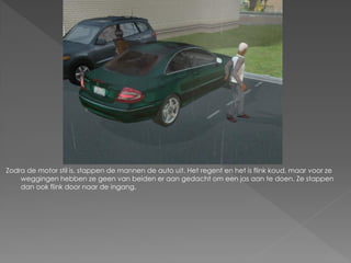 Zodra de motor stil is, stappen de mannen de auto uit. Het regent en het is flink koud, maar voor ze
    weggingen hebben ze geen van beiden er aan gedacht om een jas aan te doen. Ze stappen
    dan ook flink door naar de ingang.
 