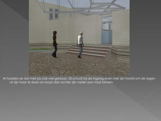 Al hadden ze dat met jas ook wel gedaan. Sil schudt bij de ingang even met zijn hoofd om de regen
    uit zijn haar te slaan en loopt dan achter zijn vader aan naar binnen.
 
