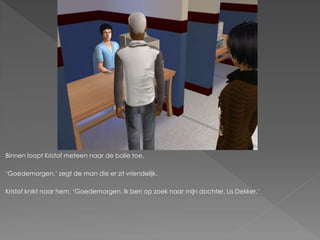 Binnen loopt Kristof meteen naar de balie toe.

‘Goedemorgen,’ zegt de man die er zit vriendelijk.

Kristof knikt naar hem. ‘Goedemorgen. Ik ben op zoek naar mijn dochter, Lis Dekker.’
 